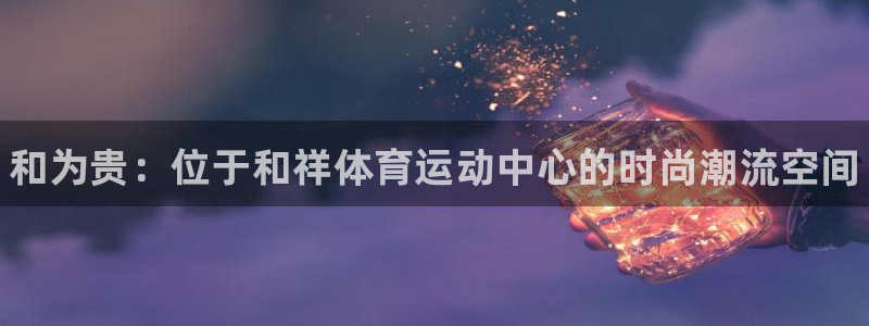 注册3377体育官方正版app：和为贵：位于和祥体育